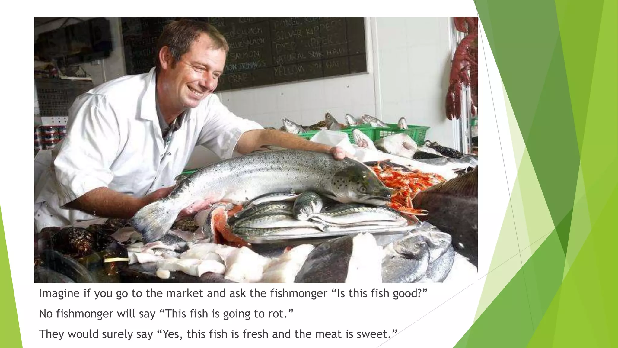 Imagine if you go to the market and ask the fishmonger “Is this fish good?”
No fishmonger will say “This fish is going to rot.”
They would surely say “Yes, this fish is fresh and the meat is sweet.”
 