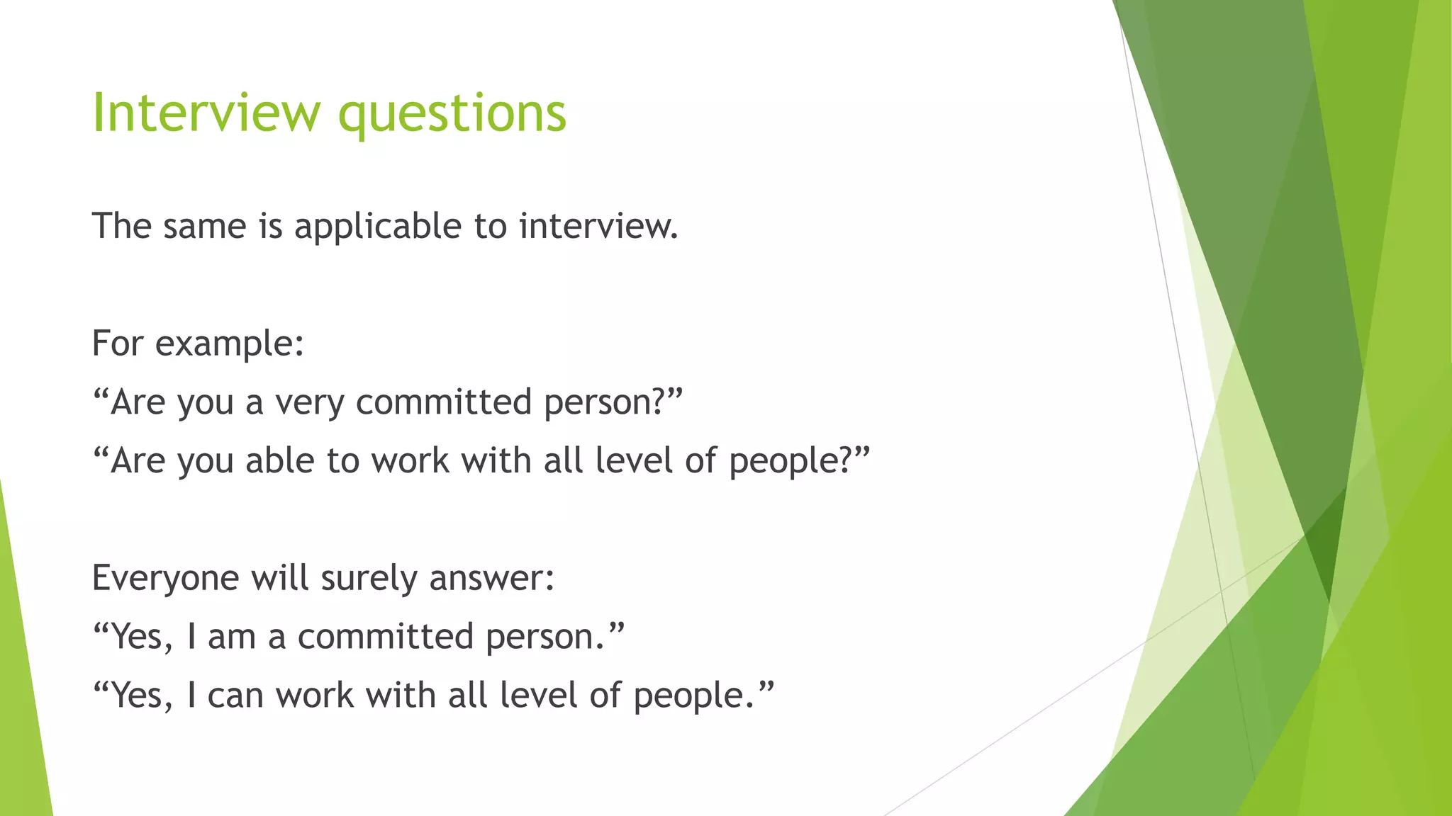 Interview questions
The same is applicable to interview.
For example:
“Are you a very committed person?”
“Are you able to work with all level of people?”
Everyone will surely answer:
“Yes, I am a committed person.”
“Yes, I can work with all level of people.”
 
