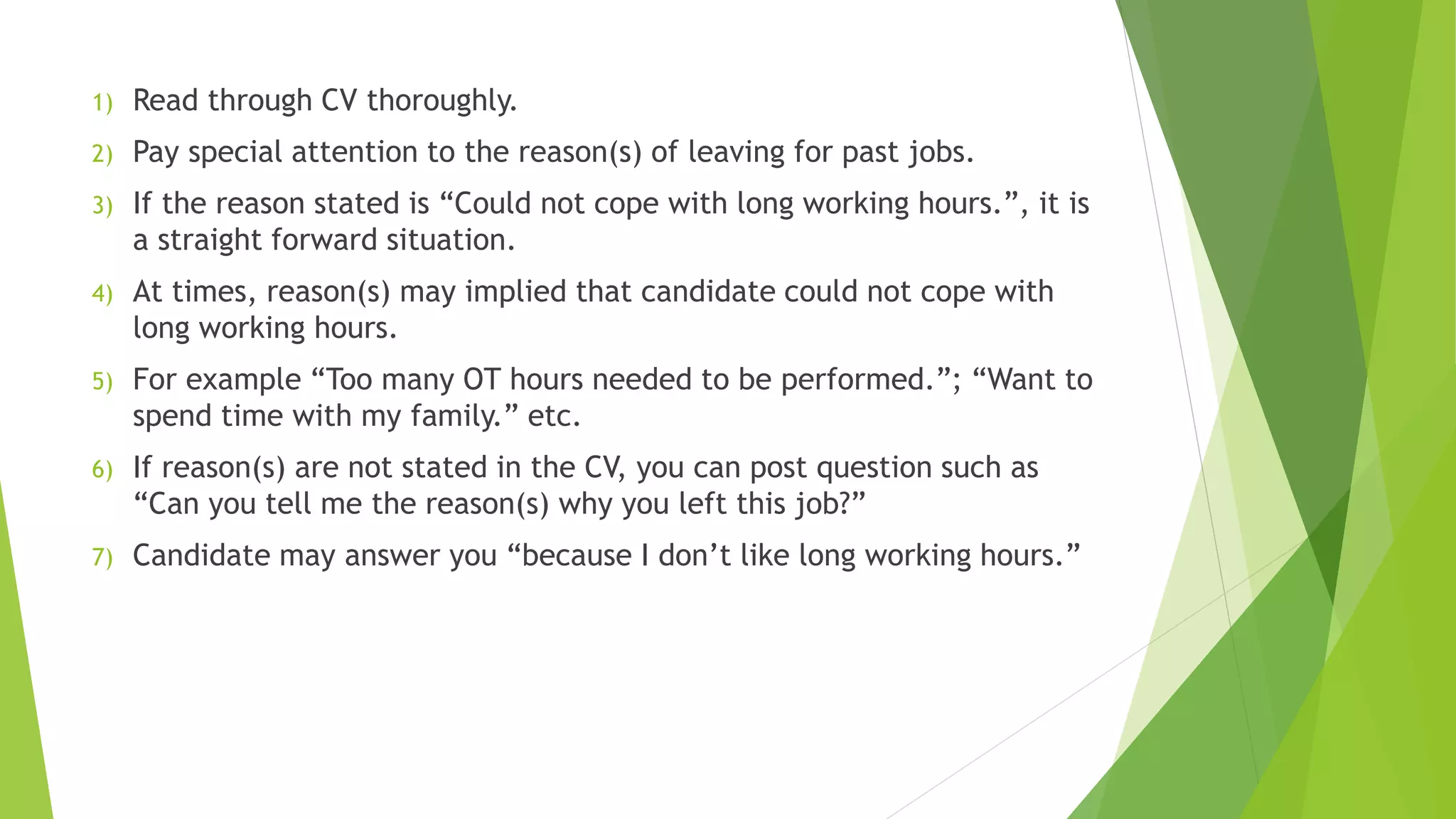 1) Read through CV thoroughly.
2) Pay special attention to the reason(s) of leaving for past jobs.
3) If the reason stated is “Could not cope with long working hours.”, it is
a straight forward situation.
4) At times, reason(s) may implied that candidate could not cope with
long working hours.
5) For example “Too many OT hours needed to be performed.”; “Want to
spend time with my family.” etc.
6) If reason(s) are not stated in the CV, you can post question such as
“Can you tell me the reason(s) why you left this job?”
7) Candidate may answer you “because I don’t like long working hours.”
 