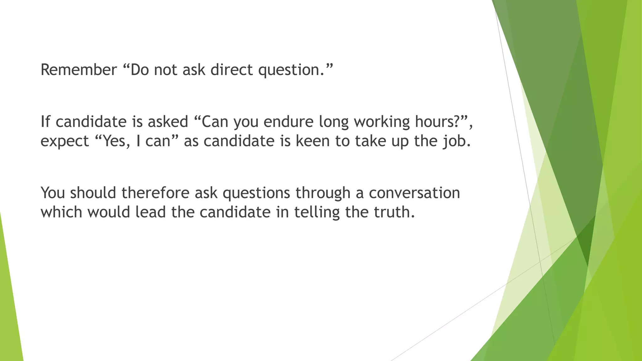 Remember “Do not ask direct question.”
If candidate is asked “Can you endure long working hours?”,
expect “Yes, I can” as candidate is keen to take up the job.
You should therefore ask questions through a conversation
which would lead the candidate in telling the truth.
 