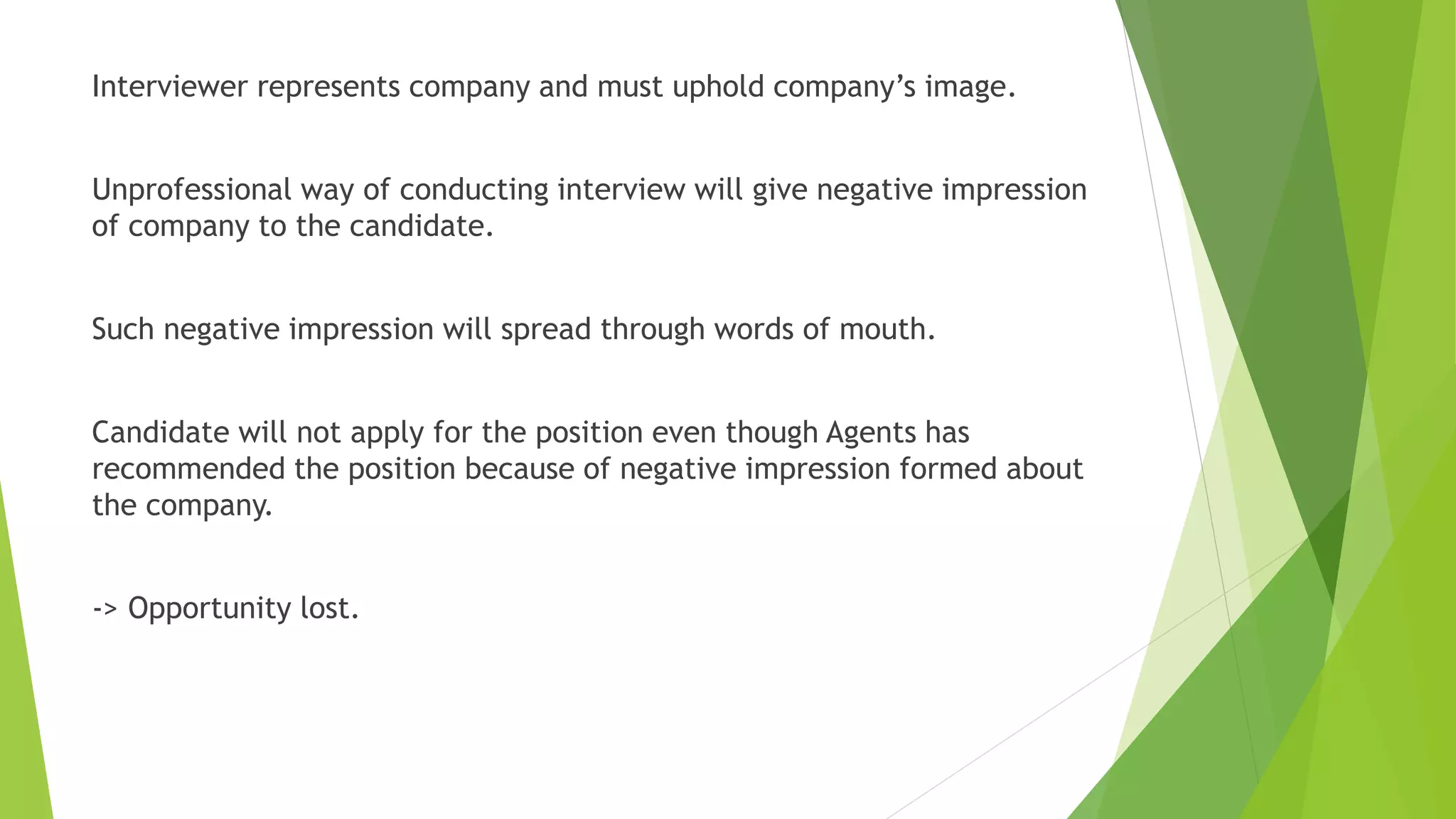 Interviewer represents company and must uphold company’s image.
Unprofessional way of conducting interview will give negative impression
of company to the candidate.
Such negative impression will spread through words of mouth.
Candidate will not apply for the position even though Agents has
recommended the position because of negative impression formed about
the company.
-> Opportunity lost.
 