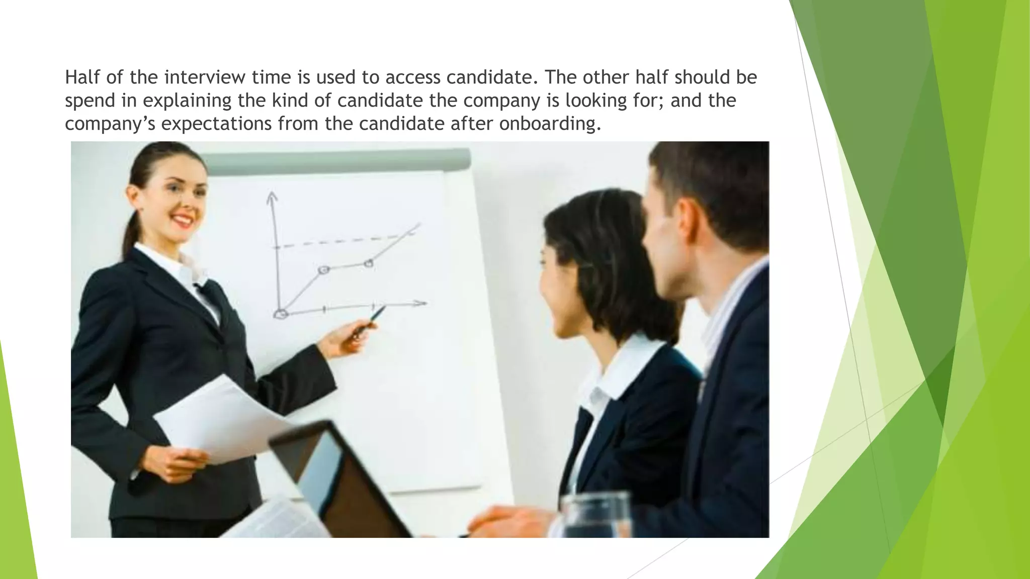 Half of the interview time is used to access candidate. The other half should be
spend in explaining the kind of candidate the company is looking for; and the
company’s expectations from the candidate after onboarding.
 
