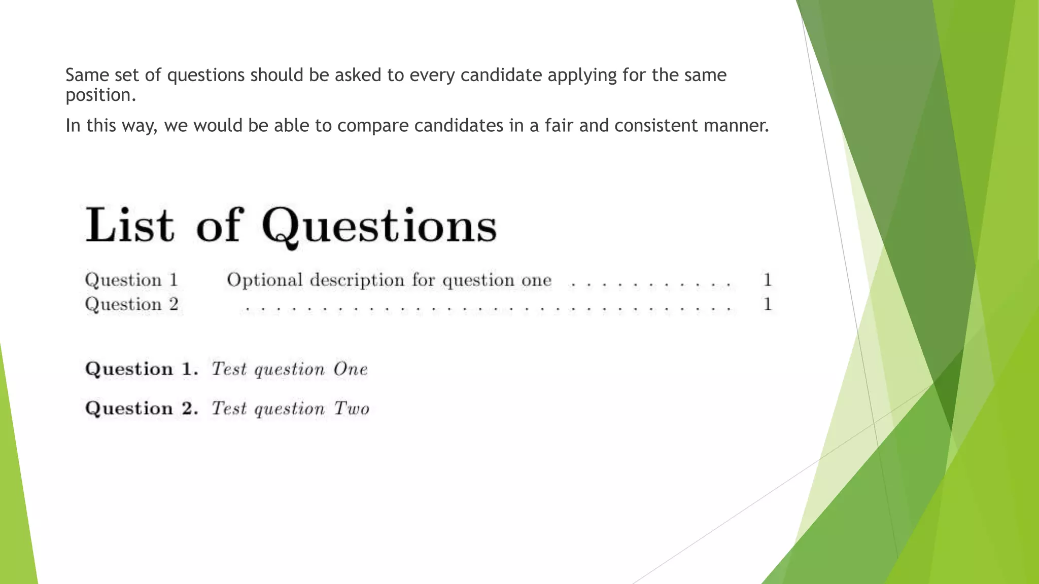 Same set of questions should be asked to every candidate applying for the same
position.
In this way, we would be able to compare candidates in a fair and consistent manner.
 