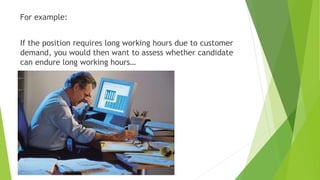 For example:
If the position requires long working hours due to customer
demand, you would then want to assess whether candidate
can endure long working hours…
 