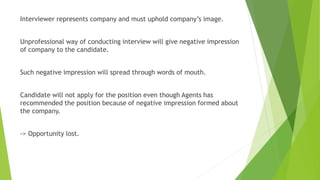 Interviewer represents company and must uphold company’s image.
Unprofessional way of conducting interview will give negative impression
of company to the candidate.
Such negative impression will spread through words of mouth.
Candidate will not apply for the position even though Agents has
recommended the position because of negative impression formed about
the company.
-> Opportunity lost.
 