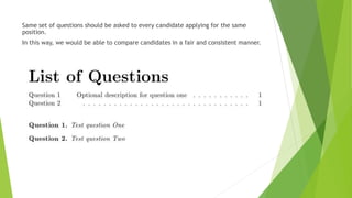 Same set of questions should be asked to every candidate applying for the same
position.
In this way, we would be able to compare candidates in a fair and consistent manner.
 