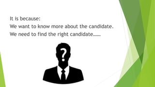 It is because:
We want to know more about the candidate.
We need to find the right candidate……
 