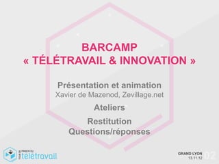 BARCAMP
« TÉLÉTRAVAIL & INNOVATION »

     Présentation et animation
     Xavier de Mazenod, Zevillage.net
                Ateliers
           Restitution
        Questions/réponses

                                        GRAND LYON
                                            13.11.12   02
 