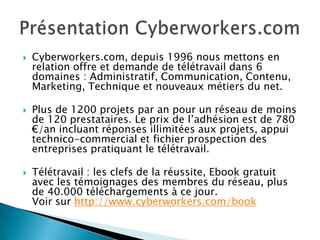    Cyberworkers.com, depuis 1996 nous mettons en
    relation offre et demande de télétravail dans 6
    domaines : Administratif, Communication, Contenu,
    Marketing, Technique et nouveaux métiers du net.

   Plus de 1200 projets par an pour un réseau de moins
    de 120 prestataires. Le prix de l’adhésion est de 780
    €/an incluant réponses illimitées aux projets, appui
    technico-commercial et fichier prospection des
    entreprises pratiquant le télétravail.

   Télétravail : les clefs de la réussite, Ebook gratuit
    avec les témoignages des membres du réseau, plus
    de 40.000 téléchargements à ce jour.
    Voir sur http://www.cyberworkers.com/book
 