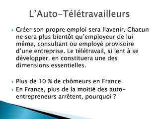    Créer son propre emploi sera l’avenir. Chacun
    ne sera plus bientôt qu’employeur de lui
    même, consultant ou employé provisoire
    d’une entreprise. Le télétravail, si lent à se
    développer, en constituera une des
    dimensions essentielles.

   Plus de 10 % de chômeurs en France
   En France, plus de la moitié des auto-
    entrepreneurs arrêtent, pourquoi ?
 