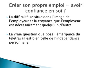    La difficulté se situe dans l’image de
    l’employeur et la croyance que l’employeur
    est nécessairement quelqu’un d’autre.

   La vraie question que pose l’émergence du
    télétravail est bien celle de l’indépendance
    personnelle.
 