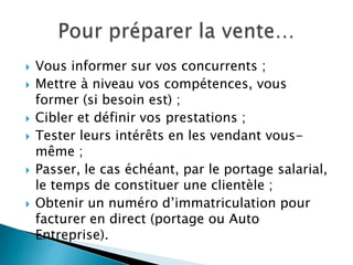   Vous informer sur vos concurrents ;
   Mettre à niveau vos compétences, vous
    former (si besoin est) ;
   Cibler et définir vos prestations ;
   Tester leurs intérêts en les vendant vous-
    même ;
   Passer, le cas échéant, par le portage salarial,
    le temps de constituer une clientèle ;
   Obtenir un numéro d’immatriculation pour
    facturer en direct (portage ou Auto
    Entreprise).
 