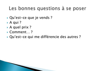    Qu’est-ce que je vends ?
   A qui ?
   A quel prix ?
   Comment… ?
   Qu’est-ce qui me différencie des autres ?
 