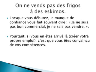    Lorsque vous débutez, le manque de
    confiance vous fait souvent dire : « Je ne suis
    pas bon commercial, je ne sais pas vendre. ».

   Pourtant, si vous en êtes arrivé là (créer votre
    propre emploi), c’est que vous êtes convaincu
    de vos compétences.
 
