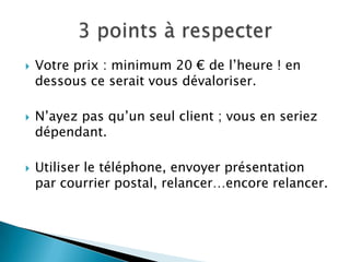    Votre prix : minimum 20 € de l’heure ! en
    dessous ce serait vous dévaloriser.

   N’ayez pas qu’un seul client ; vous en seriez
    dépendant.

   Utiliser le téléphone, envoyer présentation
    par courrier postal, relancer…encore relancer.
 
