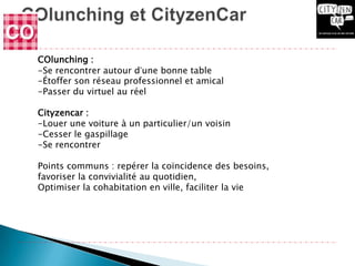 COlunching :
-Se rencontrer autour d’une bonne table
-Étoffer son réseau professionnel et amical
-Passer du virtuel au réel

Cityzencar :
-Louer une voiture à un particulier/un voisin
-Cesser le gaspillage
-Se rencontrer

Points communs : repérer la coïncidence des besoins,
favoriser la convivialité au quotidien,
Optimiser la cohabitation en ville, faciliter la vie
 