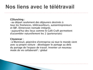 COlunching :
-au départ seulement des déjeuners destinés à
tous les freelances, télétravailleurs, autoentrepreneurs
et SBF. Dimension nomade intégrée.
-aujourd’hui des lieux comme le Café Craft permettent
d’assembler naturellement les 2 (partenariats)

Cityzencar :
-à Montreuil, pépinière d’entreprise où tout le monde vient
avec sa propre voiture : développer le partage au delà
du partage de l’espace de travail. Inventer un nouveau
mode de vie collaboratif / global
 
