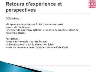 COlunching :

-la spontanéité porte ses fruits (rencontres pros)
-sortir de l’isolement
-inventer de nouveaux rythmes et modes de travail et donc de
nouvelles pauses

Persectives :
-avec neo-nomade (tour de France)
-à l’international dans la dimension loisir
-avec de nouveaux lieux ‘hybrides’ comme Café Craft
 