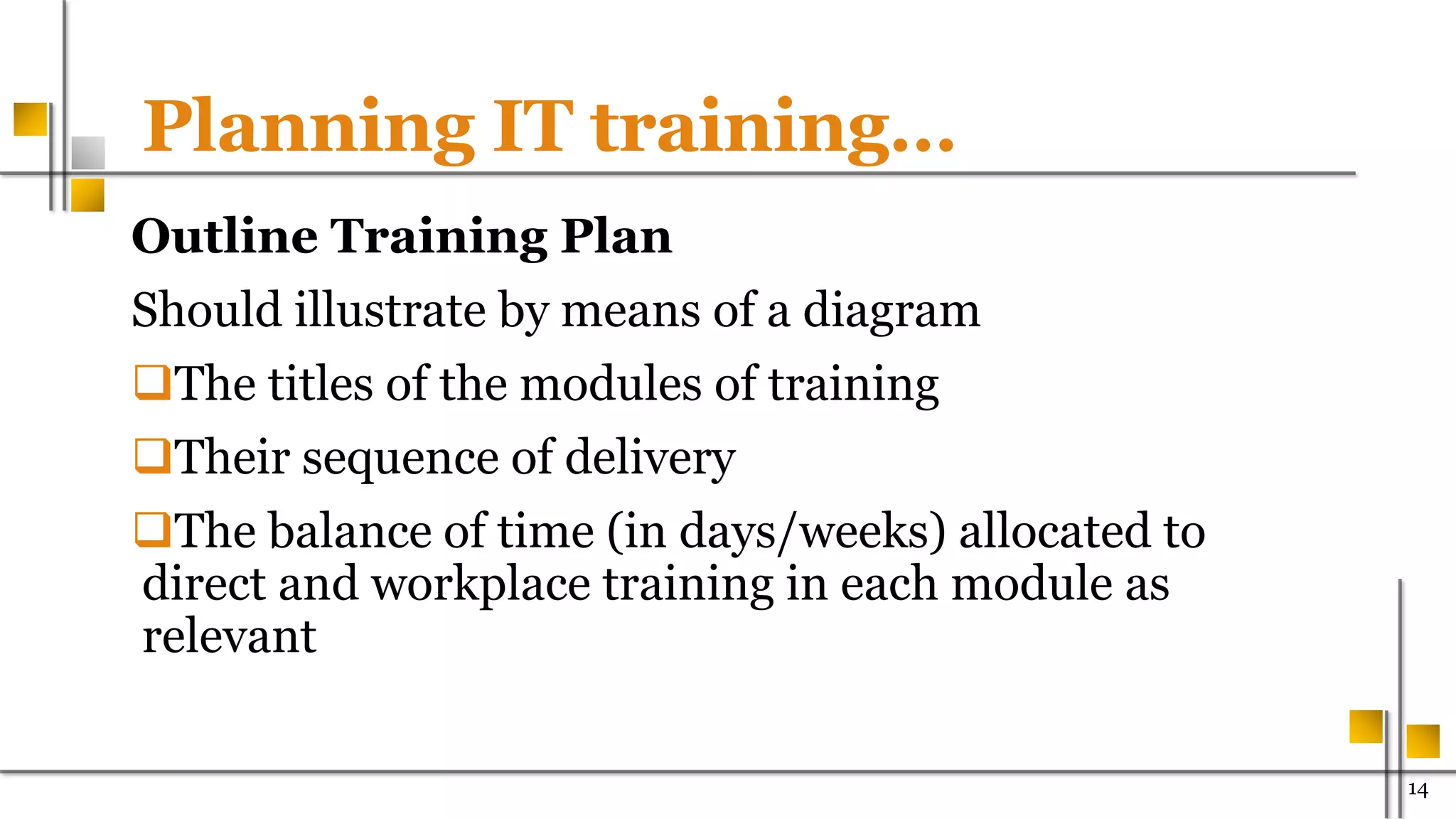 Planning IT training…
Outline Training Plan
Should illustrate by means of a diagram
The titles of the modules of training
Their sequence of delivery
The balance of time (in days/weeks) allocated to
direct and workplace training in each module as
relevant
1400
 