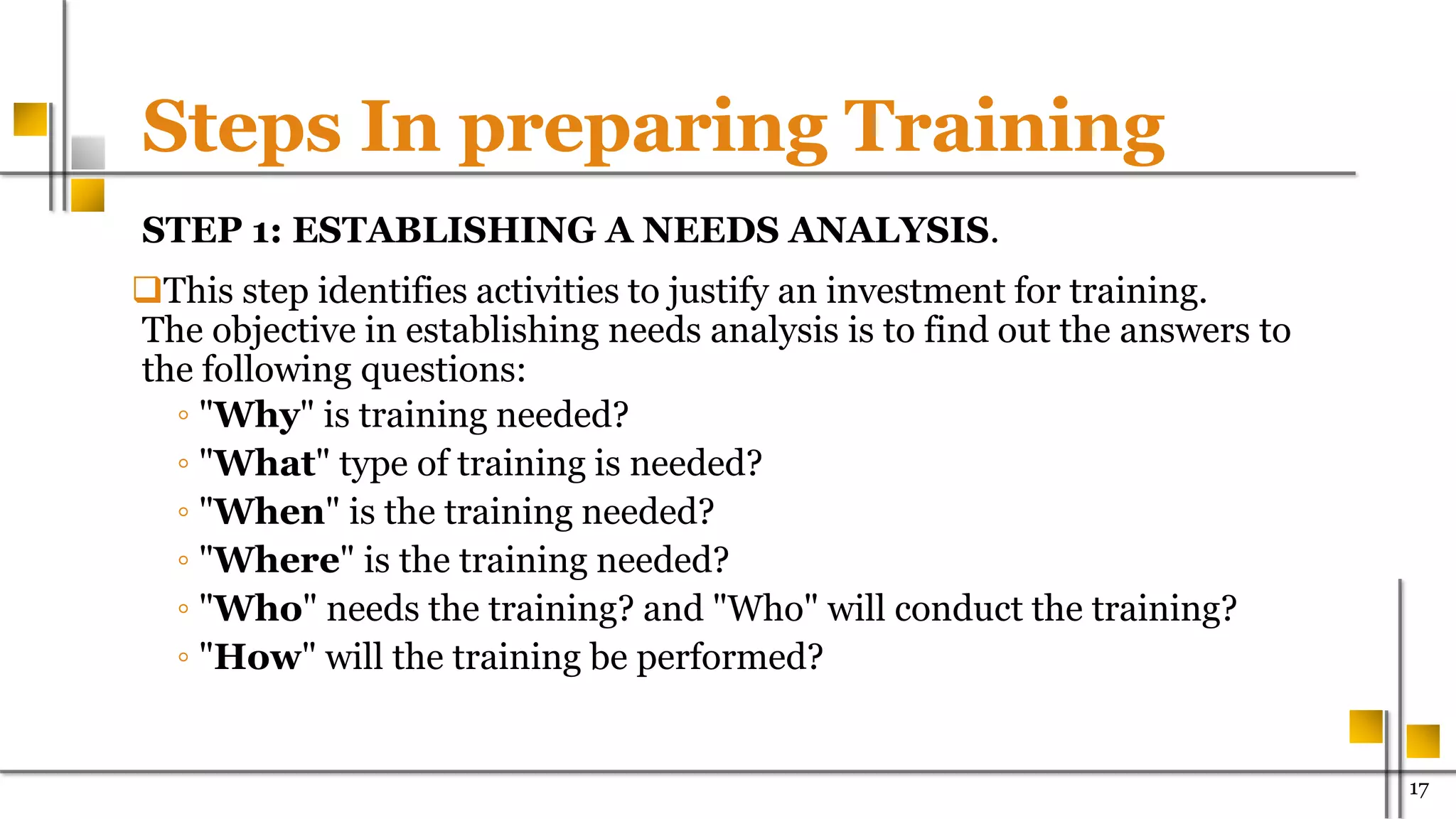 Steps In preparing Training
STEP 1: ESTABLISHING A NEEDS ANALYSIS.
This step identifies activities to justify an investment for training.
The objective in establishing needs analysis is to find out the answers to
the following questions:
◦ "Why" is training needed?
◦ "What" type of training is needed?
◦ "When" is the training needed?
◦ "Where" is the training needed?
◦ "Who" needs the training? and "Who" will conduct the training?
◦ "How" will the training be performed?
17
 
