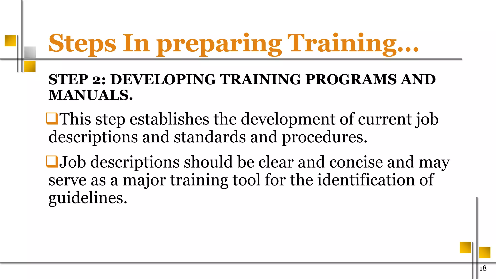 Steps In preparing Training…
STEP 2: DEVELOPING TRAINING PROGRAMS AND
MANUALS.
This step establishes the development of current job
descriptions and standards and procedures.
Job descriptions should be clear and concise and may
serve as a major training tool for the identification of
guidelines.
18
 