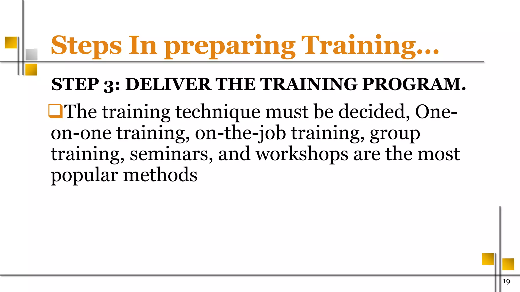 Steps In preparing Training…
STEP 3: DELIVER THE TRAINING PROGRAM.
The training technique must be decided, One-
on-one training, on-the-job training, group
training, seminars, and workshops are the most
popular methods
19
 