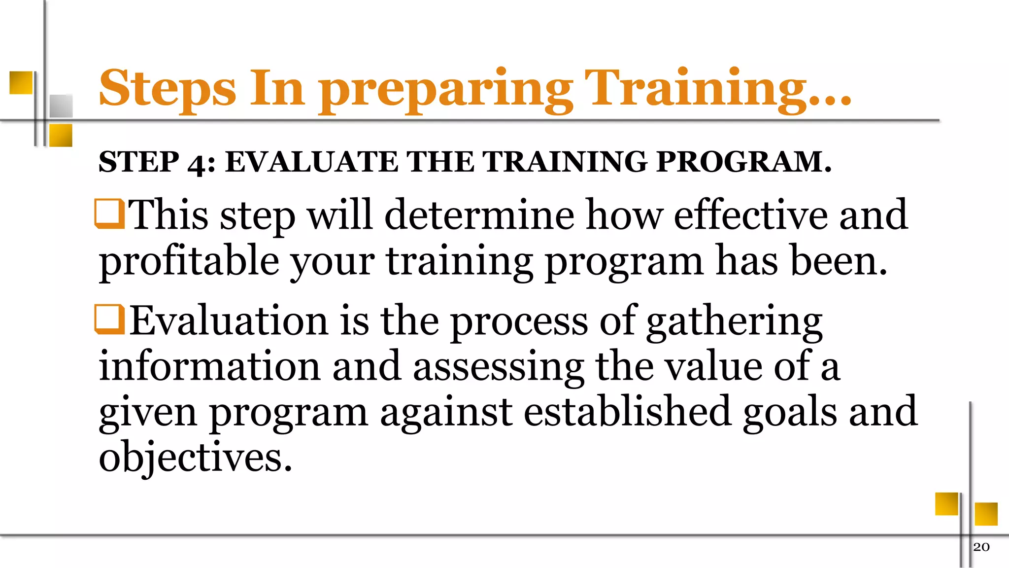 Steps In preparing Training…
STEP 4: EVALUATE THE TRAINING PROGRAM.
This step will determine how effective and
profitable your training program has been.
Evaluation is the process of gathering
information and assessing the value of a
given program against established goals and
objectives.
20
 