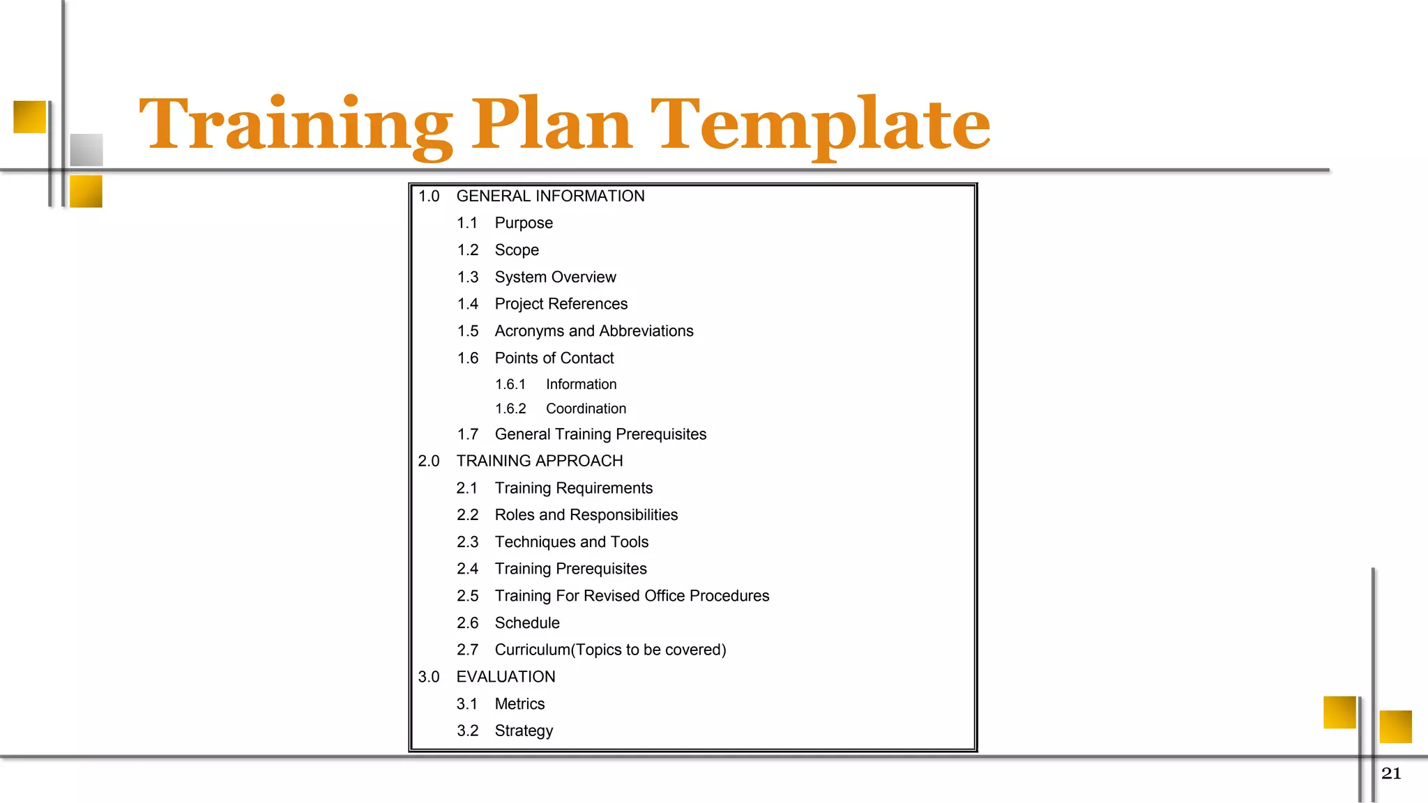 Training Plan Template
21
1.0 GENERAL INFORMATION
1.1 Purpose
1.2 Scope
1.3 System Overview
1.4 Project References
1.5 Acronyms and Abbreviations
1.6 Points of Contact
1.6.1 Information
1.6.2 Coordination
1.7 General Training Prerequisites
2.0 TRAINING APPROACH
2.1 Training Requirements
2.2 Roles and Responsibilities
2.3 Techniques and Tools
2.4 Training Prerequisites
2.5 Training For Revised Office Procedures
2.6 Schedule
2.7 Curriculum(Topics to be covered)
3.0 EVALUATION
3.1 Metrics
3.2 Strategy
 