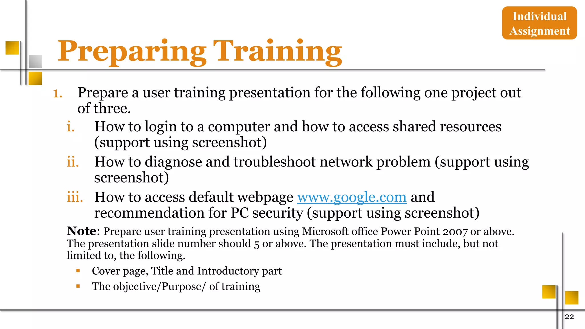 Preparing Training
1. Prepare a user training presentation for the following one project out
of three.
i. How to login to a computer and how to access shared resources
(support using screenshot)
ii. How to diagnose and troubleshoot network problem (support using
screenshot)
iii. How to access default webpage www.google.com and
recommendation for PC security (support using screenshot)
Note: Prepare user training presentation using Microsoft office Power Point 2007 or above.
The presentation slide number should 5 or above. The presentation must include, but not
limited to, the following.
 Cover page, Title and Introductory part
 The objective/Purpose/ of training
22
Individual
Assignment
 