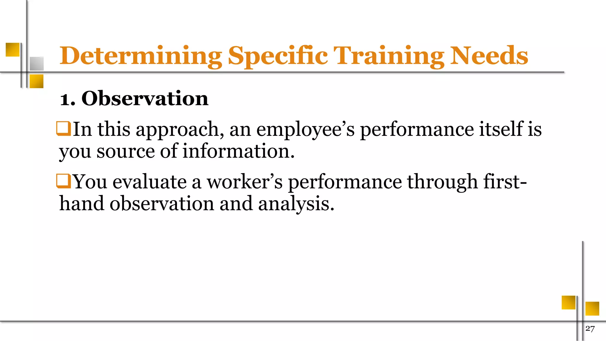 Determining Specific Training Needs
1. Observation
In this approach, an employee’s performance itself is
you source of information.
You evaluate a worker’s performance through first-
hand observation and analysis.
27
 