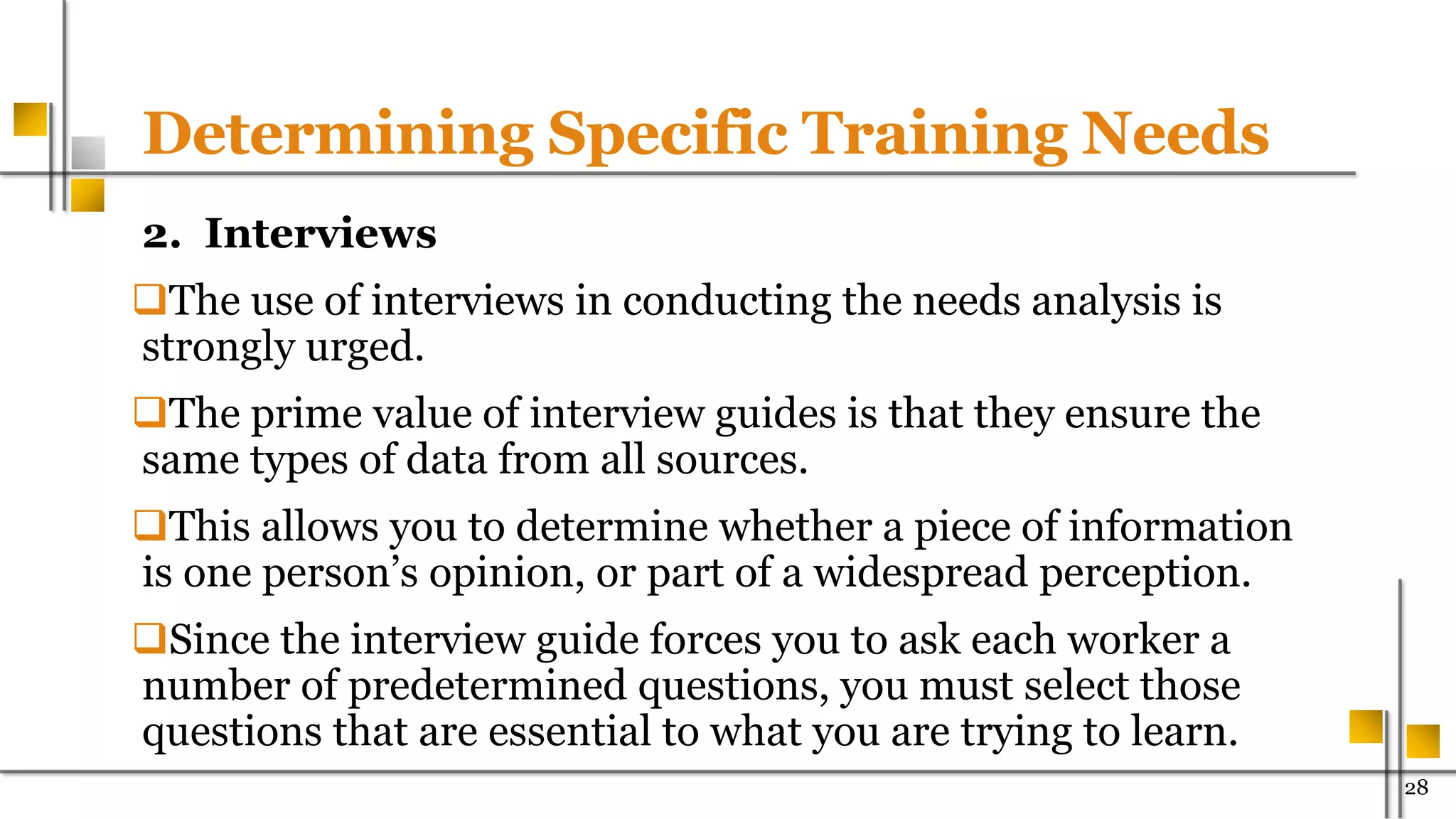 Determining Specific Training Needs
2. Interviews
The use of interviews in conducting the needs analysis is
strongly urged.
The prime value of interview guides is that they ensure the
same types of data from all sources.
This allows you to determine whether a piece of information
is one person’s opinion, or part of a widespread perception.
Since the interview guide forces you to ask each worker a
number of predetermined questions, you must select those
questions that are essential to what you are trying to learn.
28
 