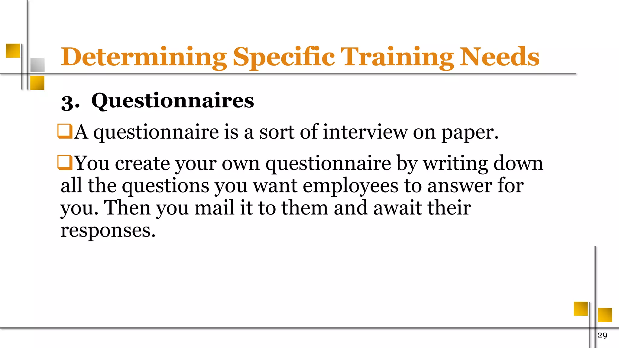 Determining Specific Training Needs
3. Questionnaires
A questionnaire is a sort of interview on paper.
You create your own questionnaire by writing down
all the questions you want employees to answer for
you. Then you mail it to them and await their
responses.
29
 