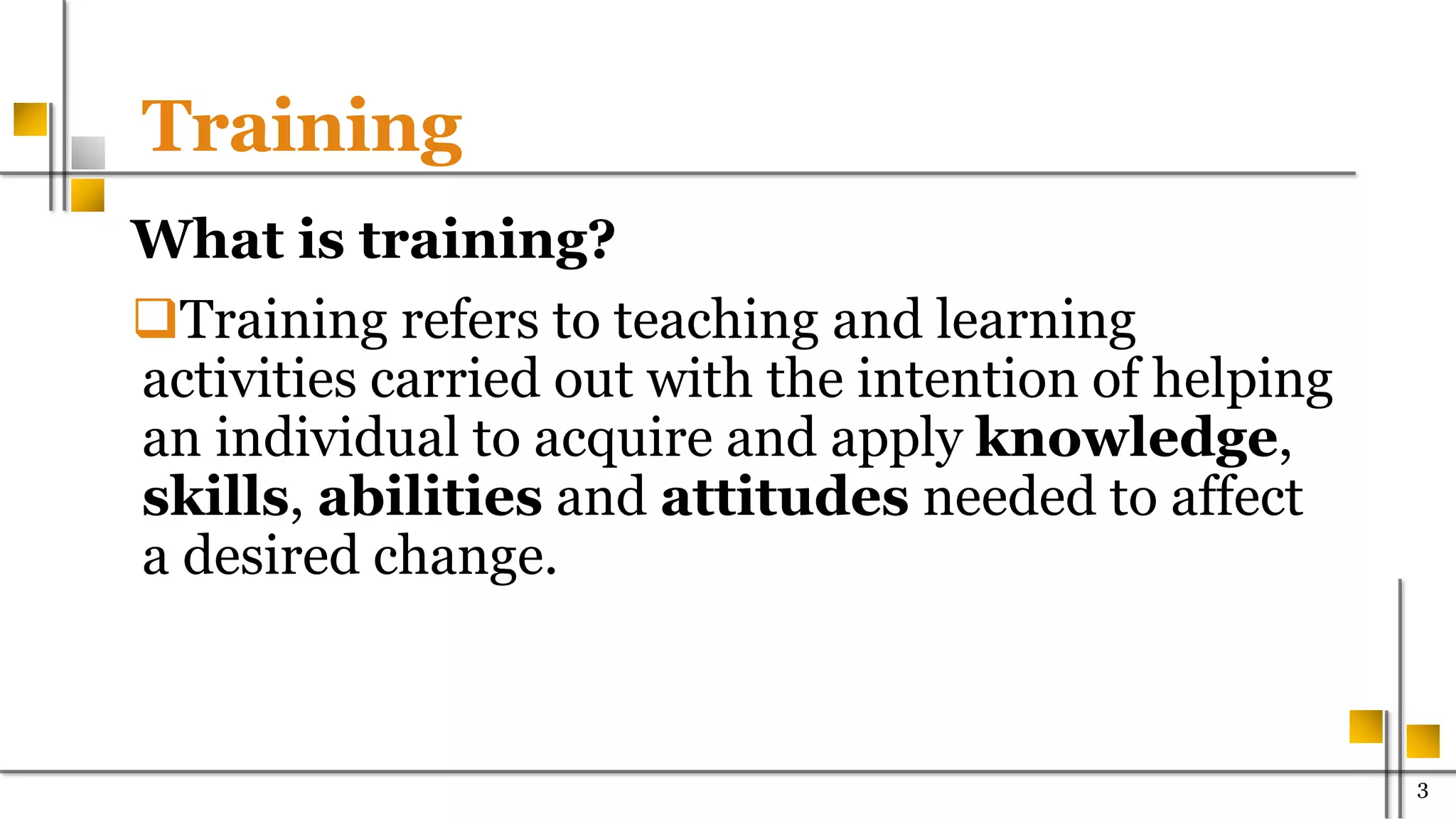 Training
What is training?
Training refers to teaching and learning
activities carried out with the intention of helping
an individual to acquire and apply knowledge,
skills, abilities and attitudes needed to affect
a desired change.
300
 