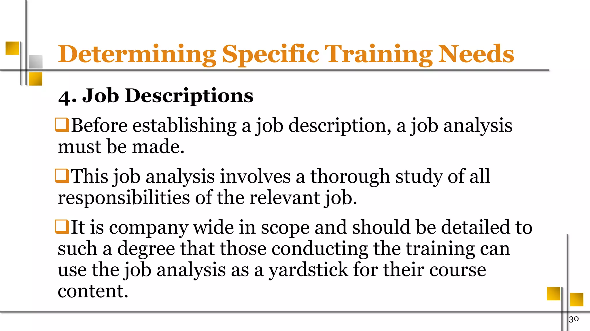 Determining Specific Training Needs
4. Job Descriptions
Before establishing a job description, a job analysis
must be made.
This job analysis involves a thorough study of all
responsibilities of the relevant job.
It is company wide in scope and should be detailed to
such a degree that those conducting the training can
use the job analysis as a yardstick for their course
content.
30
 