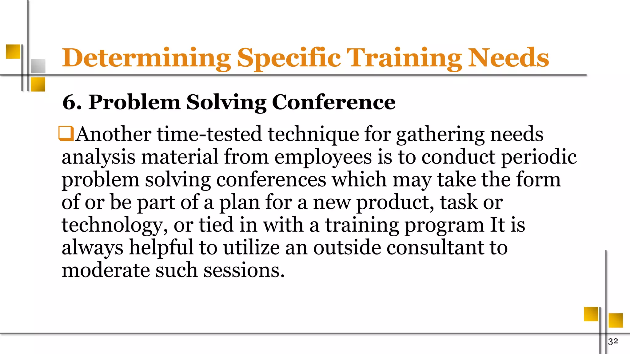 Determining Specific Training Needs
6. Problem Solving Conference
Another time-tested technique for gathering needs
analysis material from employees is to conduct periodic
problem solving conferences which may take the form
of or be part of a plan for a new product, task or
technology, or tied in with a training program It is
always helpful to utilize an outside consultant to
moderate such sessions.
32
 