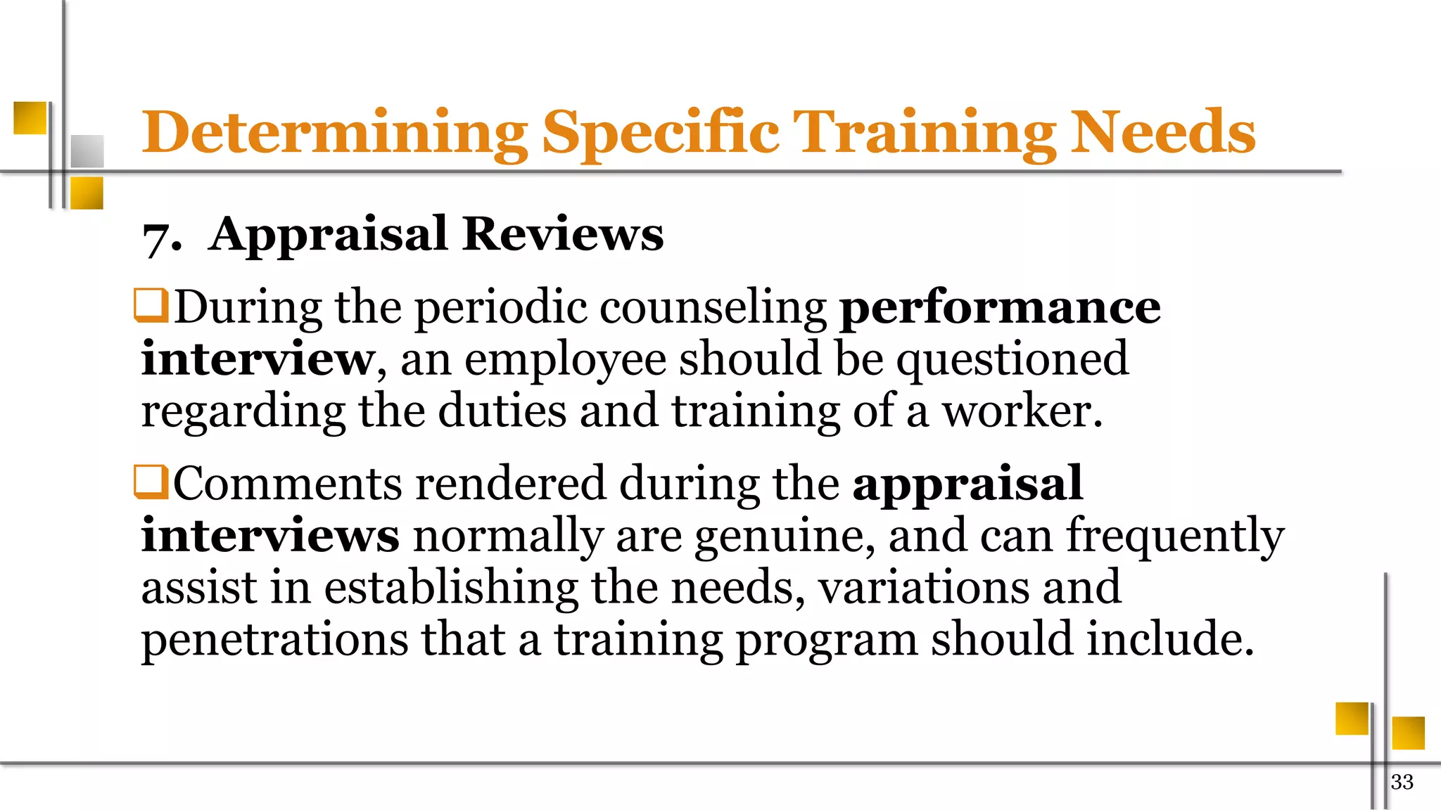 Determining Specific Training Needs
7. Appraisal Reviews
During the periodic counseling performance
interview, an employee should be questioned
regarding the duties and training of a worker.
Comments rendered during the appraisal
interviews normally are genuine, and can frequently
assist in establishing the needs, variations and
penetrations that a training program should include.
33
 