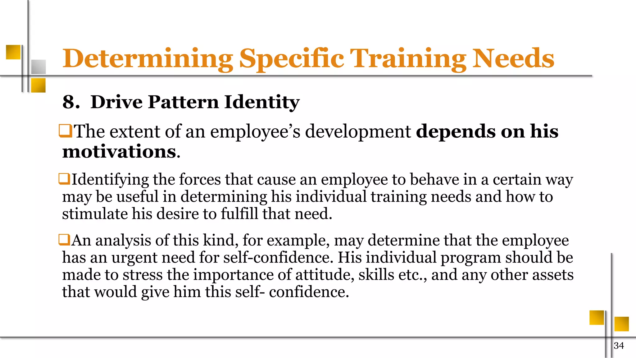 Determining Specific Training Needs
8. Drive Pattern Identity
The extent of an employee’s development depends on his
motivations.
Identifying the forces that cause an employee to behave in a certain way
may be useful in determining his individual training needs and how to
stimulate his desire to fulfill that need.
An analysis of this kind, for example, may determine that the employee
has an urgent need for self-confidence. His individual program should be
made to stress the importance of attitude, skills etc., and any other assets
that would give him this self- confidence.
34
 