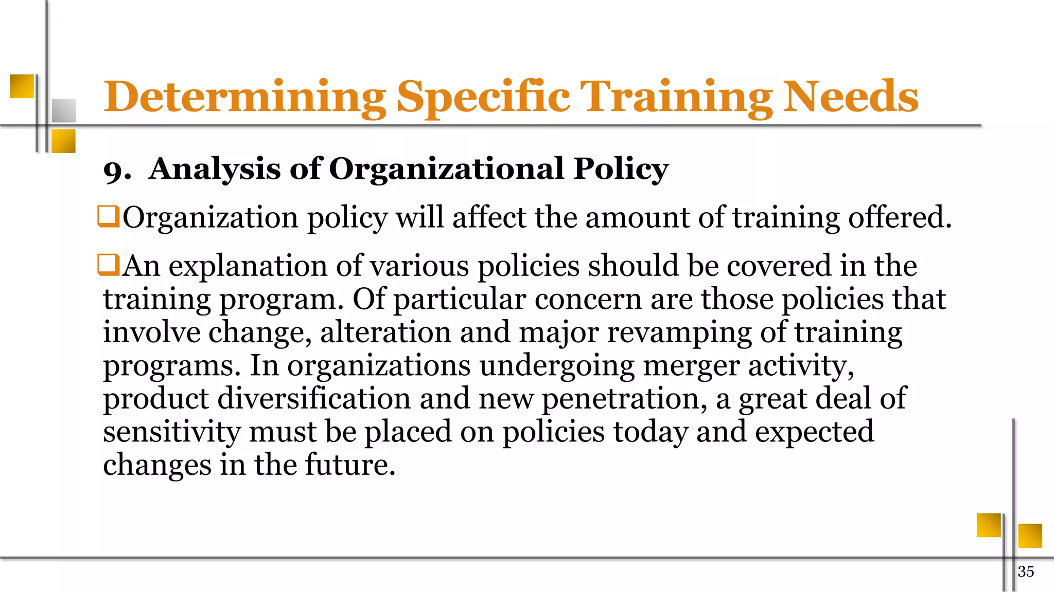 Determining Specific Training Needs
9. Analysis of Organizational Policy
Organization policy will affect the amount of training offered.
An explanation of various policies should be covered in the
training program. Of particular concern are those policies that
involve change, alteration and major revamping of training
programs. In organizations undergoing merger activity,
product diversification and new penetration, a great deal of
sensitivity must be placed on policies today and expected
changes in the future.
35
 