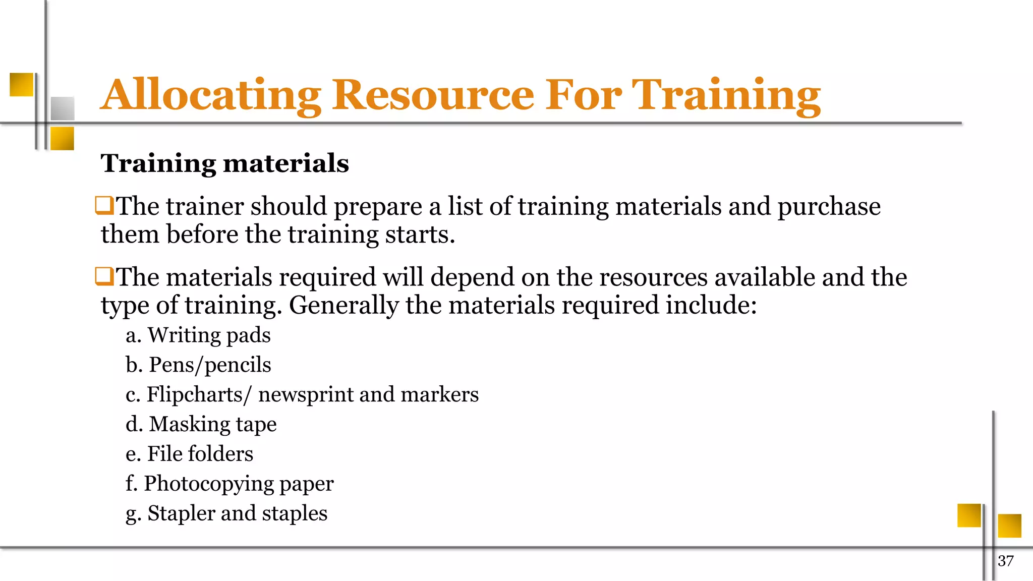 Allocating Resource For Training
Training materials
The trainer should prepare a list of training materials and purchase
them before the training starts.
The materials required will depend on the resources available and the
type of training. Generally the materials required include:
a. Writing pads
b. Pens/pencils
c. Flipcharts/ newsprint and markers
d. Masking tape
e. File folders
f. Photocopying paper
g. Stapler and staples
37
 