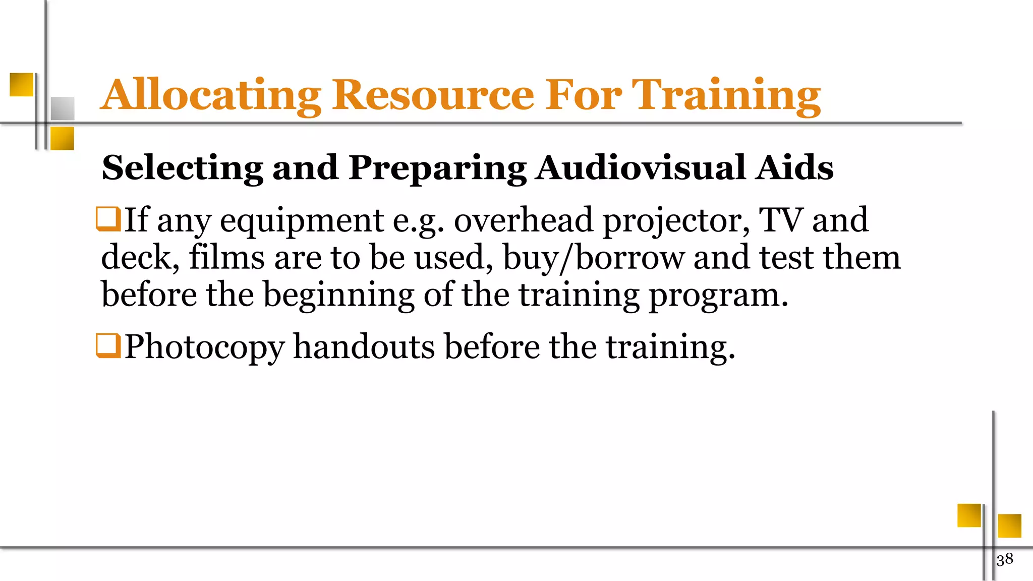 Allocating Resource For Training
Selecting and Preparing Audiovisual Aids
If any equipment e.g. overhead projector, TV and
deck, films are to be used, buy/borrow and test them
before the beginning of the training program.
Photocopy handouts before the training.
38
 