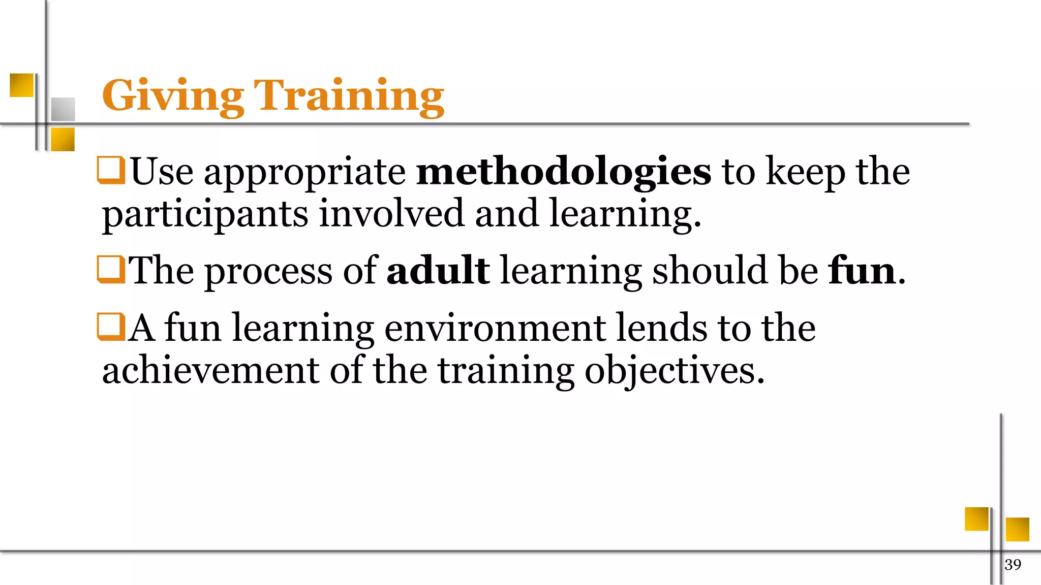 Giving Training
Use appropriate methodologies to keep the
participants involved and learning.
The process of adult learning should be fun.
A fun learning environment lends to the
achievement of the training objectives.
39
 