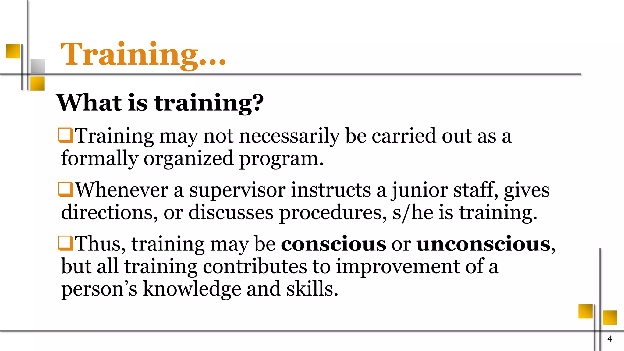 Training…
What is training?
Training may not necessarily be carried out as a
formally organized program.
Whenever a supervisor instructs a junior staff, gives
directions, or discusses procedures, s/he is training.
Thus, training may be conscious or unconscious,
but all training contributes to improvement of a
person’s knowledge and skills.
400
 