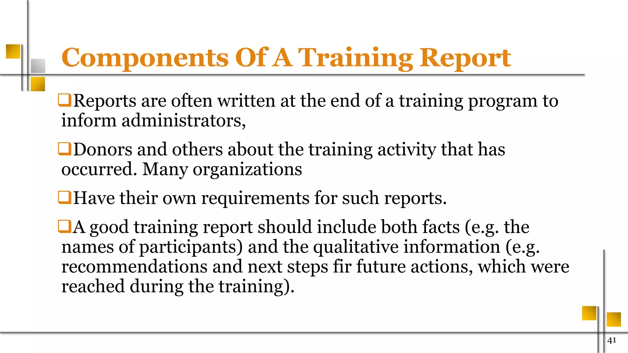 Components Of A Training Report
Reports are often written at the end of a training program to
inform administrators,
Donors and others about the training activity that has
occurred. Many organizations
Have their own requirements for such reports.
A good training report should include both facts (e.g. the
names of participants) and the qualitative information (e.g.
recommendations and next steps fir future actions, which were
reached during the training).
41
 