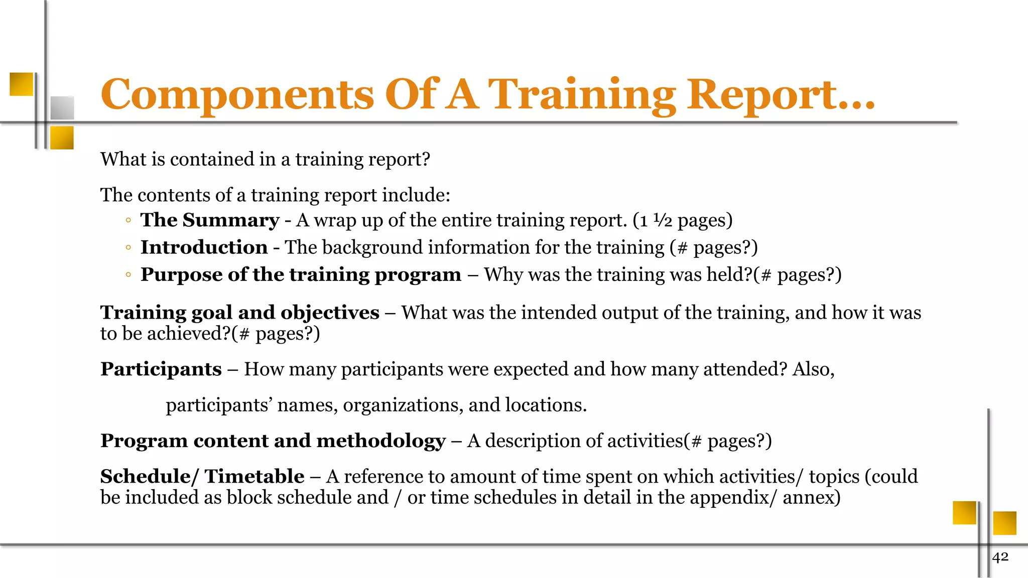 Components Of A Training Report…
What is contained in a training report?
The contents of a training report include:
◦ The Summary - A wrap up of the entire training report. (1 ½ pages)
◦ Introduction - The background information for the training (# pages?)
◦ Purpose of the training program – Why was the training was held?(# pages?)
Training goal and objectives – What was the intended output of the training, and how it was
to be achieved?(# pages?)
Participants – How many participants were expected and how many attended? Also,
participants’ names, organizations, and locations.
Program content and methodology – A description of activities(# pages?)
Schedule/ Timetable – A reference to amount of time spent on which activities/ topics (could
be included as block schedule and / or time schedules in detail in the appendix/ annex)
42
 