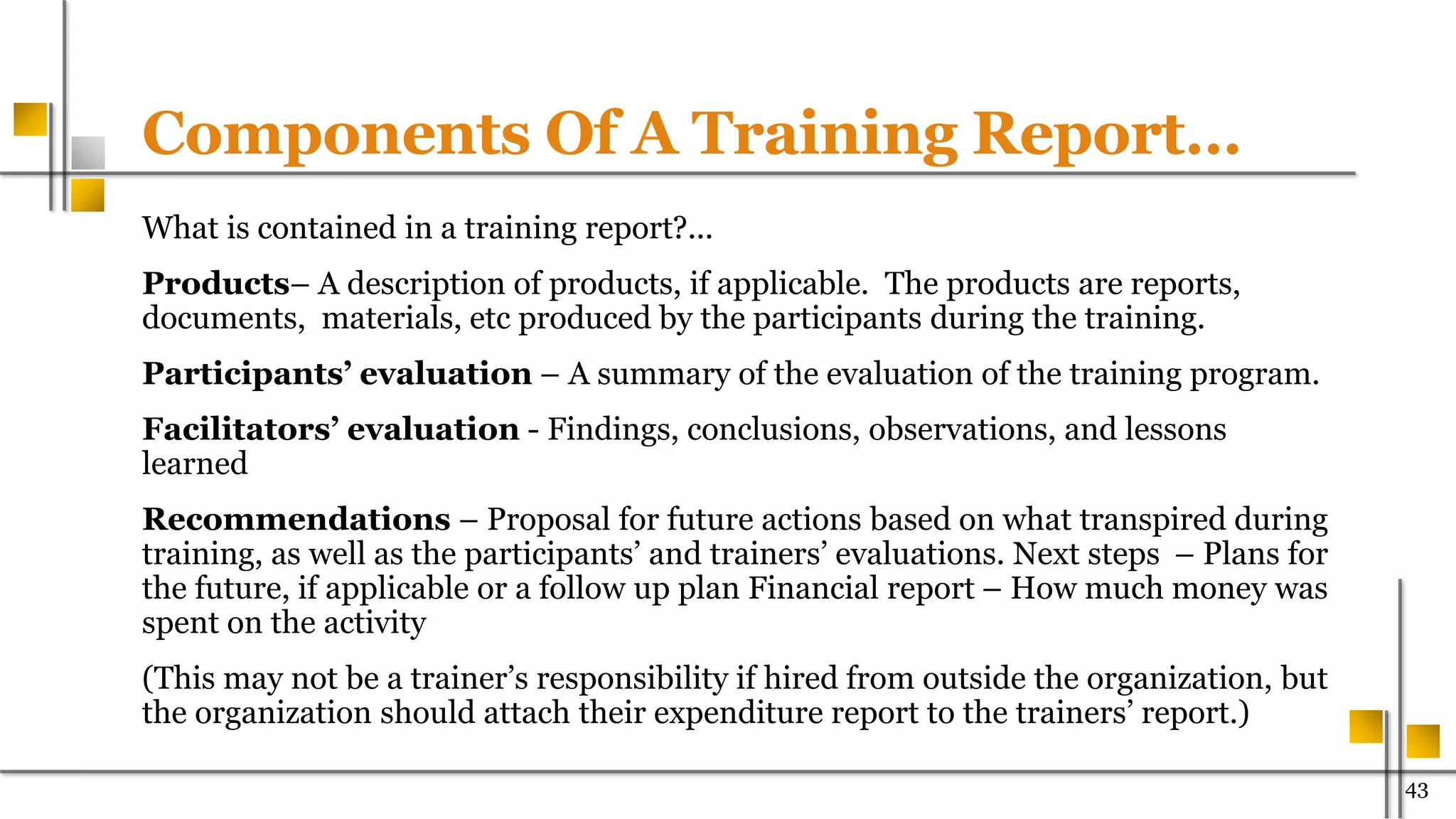 Components Of A Training Report…
What is contained in a training report?...
Products– A description of products, if applicable. The products are reports,
documents, materials, etc produced by the participants during the training.
Participants’ evaluation – A summary of the evaluation of the training program.
Facilitators’ evaluation - Findings, conclusions, observations, and lessons
learned
Recommendations – Proposal for future actions based on what transpired during
training, as well as the participants’ and trainers’ evaluations. Next steps – Plans for
the future, if applicable or a follow up plan Financial report – How much money was
spent on the activity
(This may not be a trainer’s responsibility if hired from outside the organization, but
the organization should attach their expenditure report to the trainers’ report.)
43
 
