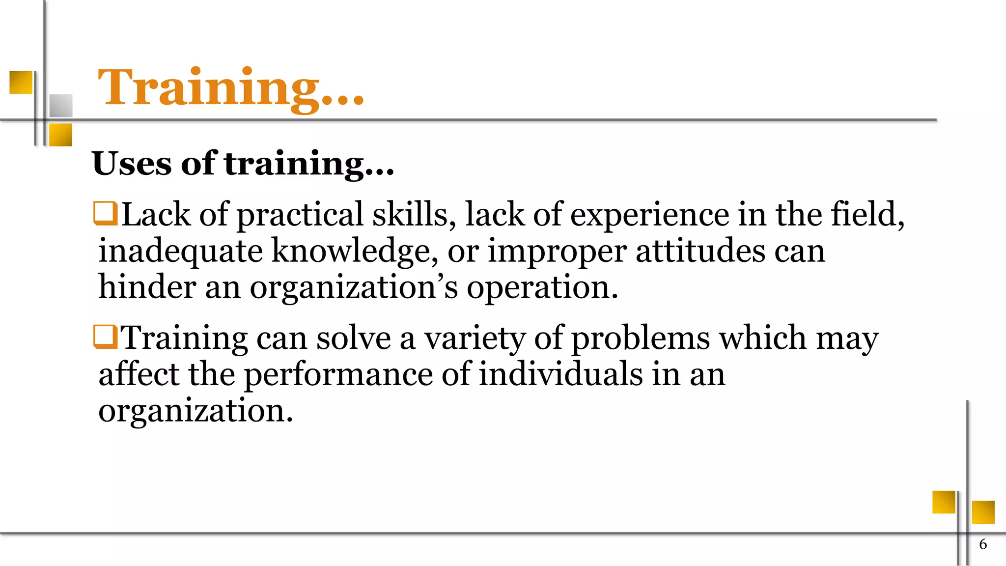 Training…
Uses of training…
Lack of practical skills, lack of experience in the field,
inadequate knowledge, or improper attitudes can
hinder an organization’s operation.
Training can solve a variety of problems which may
affect the performance of individuals in an
organization.
600
 