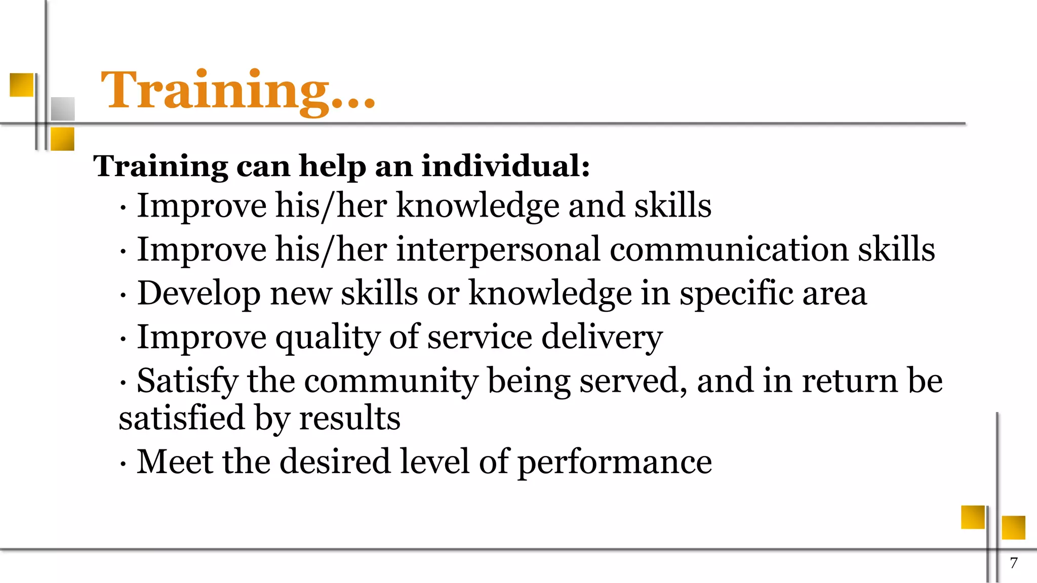 Training…
Training can help an individual:
· Improve his/her knowledge and skills
· Improve his/her interpersonal communication skills
· Develop new skills or knowledge in specific area
· Improve quality of service delivery
· Satisfy the community being served, and in return be
satisfied by results
· Meet the desired level of performance
700
 