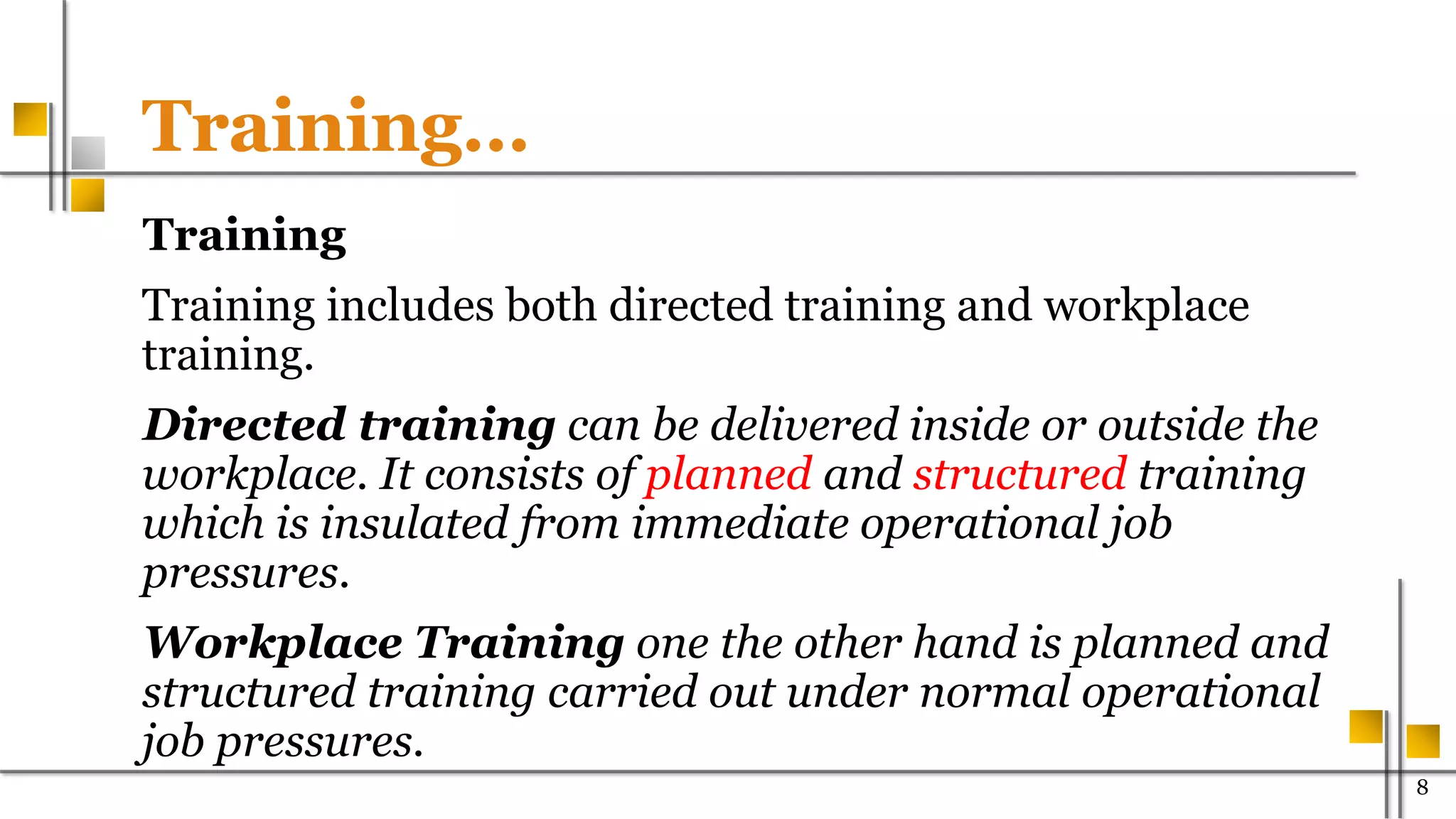 Training…
Training
Training includes both directed training and workplace
training.
Directed training can be delivered inside or outside the
workplace. It consists of planned and structured training
which is insulated from immediate operational job
pressures.
Workplace Training one the other hand is planned and
structured training carried out under normal operational
job pressures.
800
 
