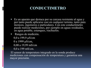 CONDUCTIMETRO
 Es un aparato que destaca por su carcasa resistente al agua y
por tanto puede aplicarse casi en cualquier terreno, tanto para
técnicos, ingenieros o particulares. Con este conductímetro
puede realizar mediciones, por ejemplo en aguas residuales,
en agua potable, estanques, riachuelos.
 Rangos de medición.
0,0 a 199,9 µS/cm
0 a 1999 µS/cm,
0,00 a 19,99 mS/cm
0,0 a 199 mS/cm.
El sensor de temperatura integrado en la sonda produce
mediciones con compensación de temperatura y garantiza una
mayor precisión.
 