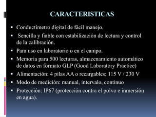 CARACTERISTICAS
 Conductímetro digital de fácil manejo.
 Sencilla y fiable con estabilización de lectura y control
de la calibración.
 Para uso en laboratorio o en el campo.
 Memoria para 500 lecturas, almacenamiento automático
de datos en formato GLP (Good Laboratory Practice)
 Alimentación: 4 pilas AA o recargables; 115 V / 230 V
 Modo de medición: manual, intervalo, continuo
 Protección: IP67 (protección contra el polvo e inmersión
en agua).
 